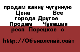  продам ванну чугунную › Цена ­ 7 000 - Все города Другое » Продам   . Чувашия респ.,Порецкое. с.